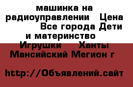 машинка на радиоуправлении › Цена ­ 1 000 - Все города Дети и материнство » Игрушки   . Ханты-Мансийский,Мегион г.